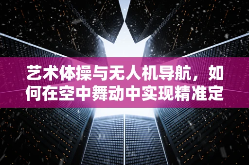 艺术体操与无人机导航，如何在空中舞动中实现精准定位？
