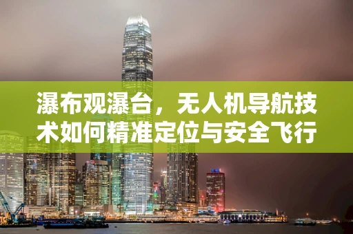 瀑布观瀑台，无人机导航技术如何精准定位与安全飞行？