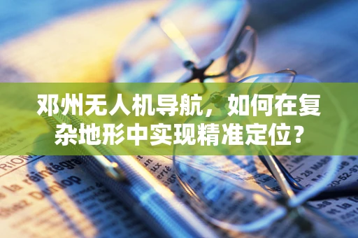 邓州无人机导航，如何在复杂地形中实现精准定位？