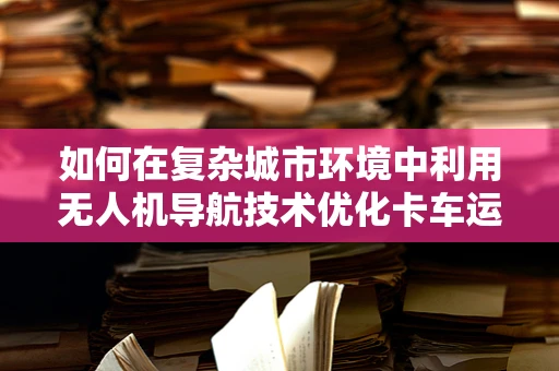如何在复杂城市环境中利用无人机导航技术优化卡车运输效率？