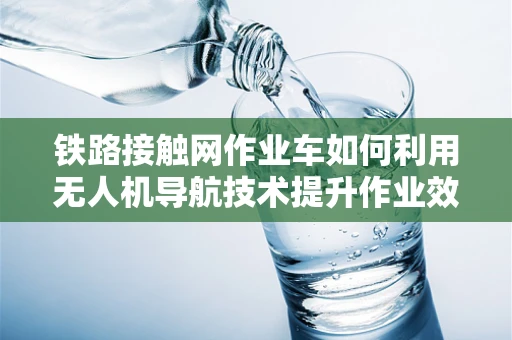 铁路接触网作业车如何利用无人机导航技术提升作业效率？