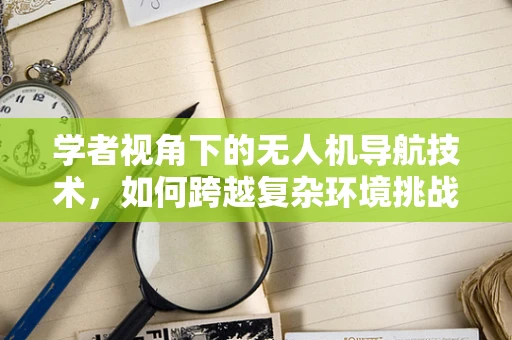 学者视角下的无人机导航技术，如何跨越复杂环境挑战？