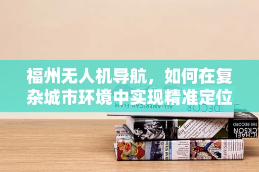 福州无人机导航，如何在复杂城市环境中实现精准定位？