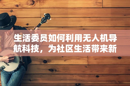 生活委员如何利用无人机导航科技，为社区生活带来新便利？