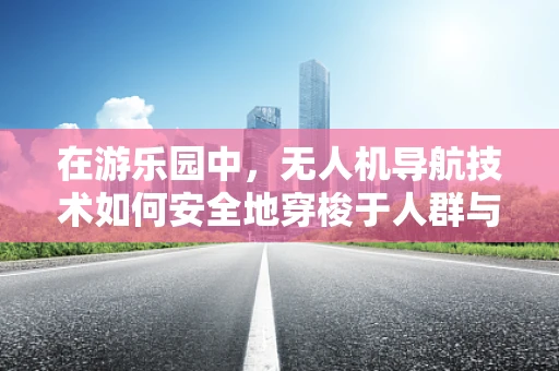 在游乐园中，无人机导航技术如何安全地穿梭于人群与设施间？