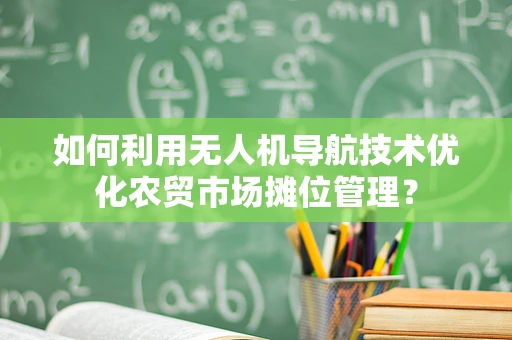 如何利用无人机导航技术优化农贸市场摊位管理？