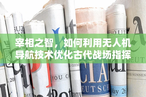 宰相之智，如何利用无人机导航技术优化古代战场指挥？