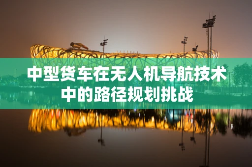 中型货车在无人机导航技术中的路径规划挑战