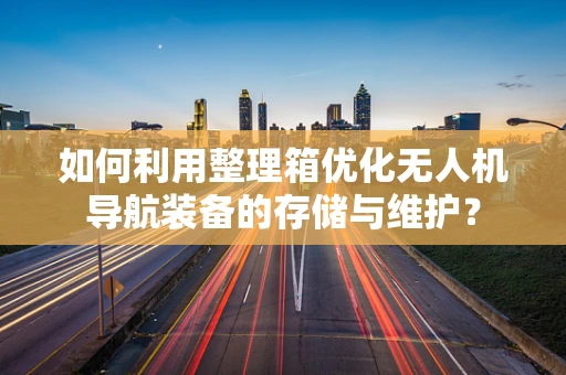 如何利用整理箱优化无人机导航装备的存储与维护？