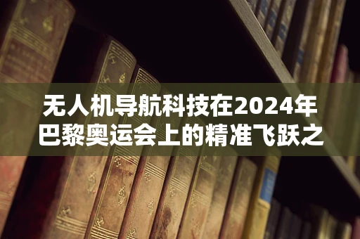 无人机导航科技在2024年巴黎奥运会上的精准飞跃之问？