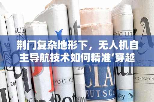 荆门复杂地形下，无人机自主导航技术如何精准‘穿越’？