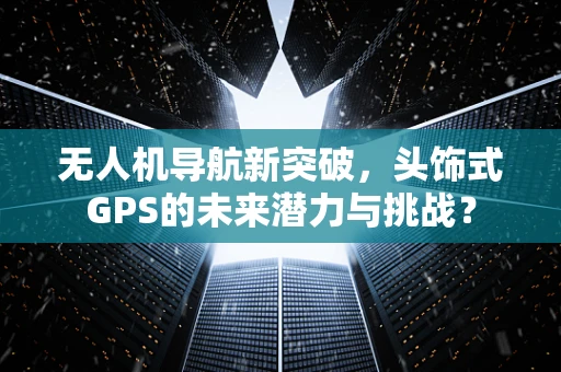 无人机导航新突破，头饰式GPS的未来潜力与挑战？