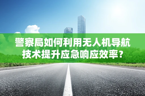警察局如何利用无人机导航技术提升应急响应效率？