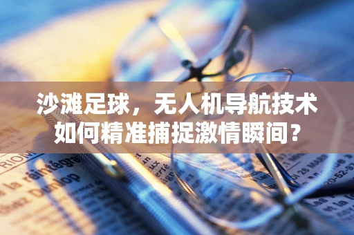 沙滩足球，无人机导航技术如何精准捕捉激情瞬间？