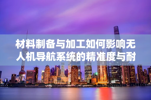 材料制备与加工如何影响无人机导航系统的精准度与耐用性？