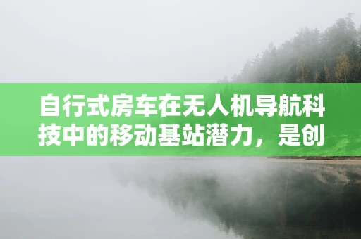 自行式房车在无人机导航科技中的移动基站潜力，是创新还是挑战？