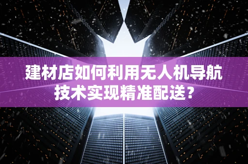 建材店如何利用无人机导航技术实现精准配送？