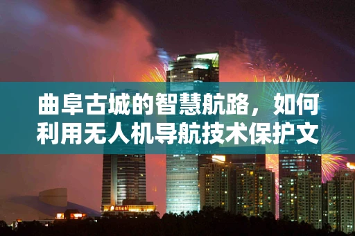 曲阜古城的智慧航路，如何利用无人机导航技术保护文化遗产？