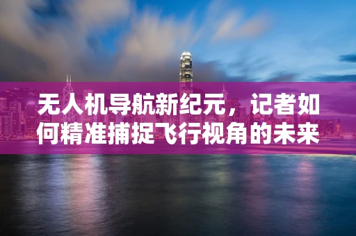 无人机导航新纪元，记者如何精准捕捉飞行视角的未来？