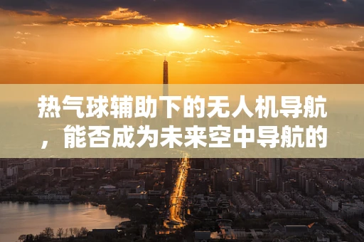 热气球辅助下的无人机导航，能否成为未来空中导航的新篇章？