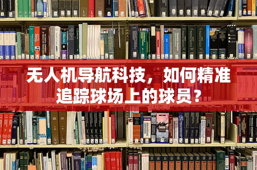 无人机导航科技，如何精准追踪球场上的球员？