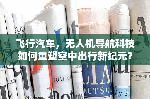 飞行汽车，无人机导航科技如何重塑空中出行新纪元？