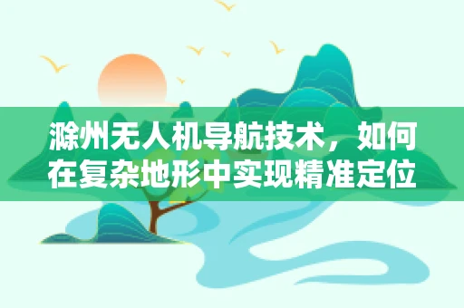 滁州无人机导航技术，如何在复杂地形中实现精准定位？