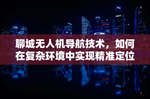聊城无人机导航技术，如何在复杂环境中实现精准定位？