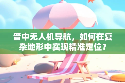 晋中无人机导航，如何在复杂地形中实现精准定位？