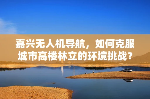 嘉兴无人机导航，如何克服城市高楼林立的环境挑战？