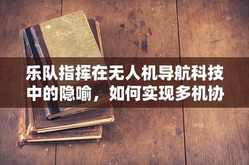 乐队指挥在无人机导航科技中的隐喻，如何实现多机协同的和谐乐章？