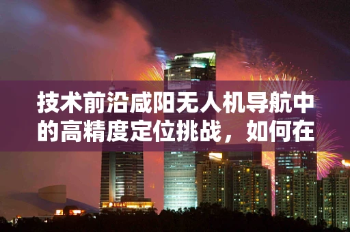 技术前沿咸阳无人机导航中的高精度定位挑战，如何在复杂地形中精准导航？