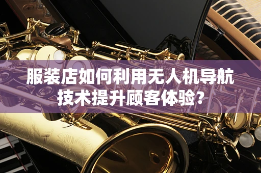 服装店如何利用无人机导航技术提升顾客体验？