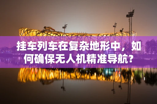挂车列车在复杂地形中，如何确保无人机精准导航？