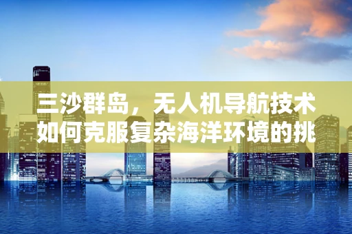 三沙群岛，无人机导航技术如何克服复杂海洋环境的挑战？