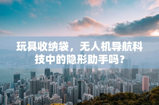 玩具收纳袋，无人机导航科技中的隐形助手吗？