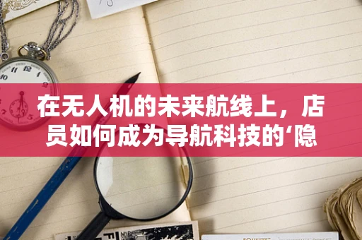 在无人机的未来航线上，店员如何成为导航科技的‘隐形伙伴’？