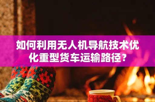 如何利用无人机导航技术优化重型货车运输路径？