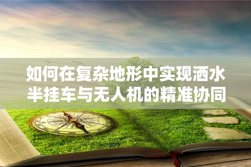 如何在复杂地形中实现洒水半挂车与无人机的精准协同导航？