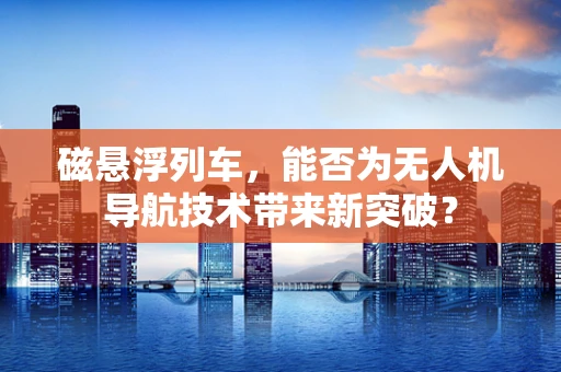 磁悬浮列车，能否为无人机导航技术带来新突破？
