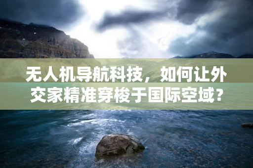 无人机导航科技，如何让外交家精准穿梭于国际空域？