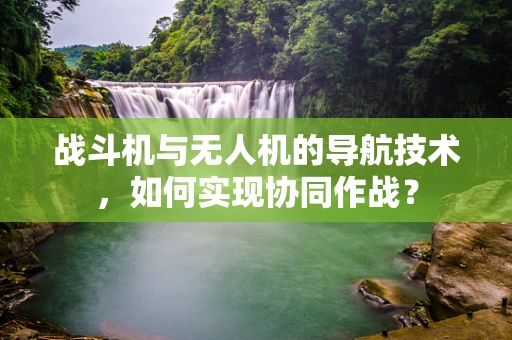 战斗机与无人机的导航技术，如何实现协同作战？