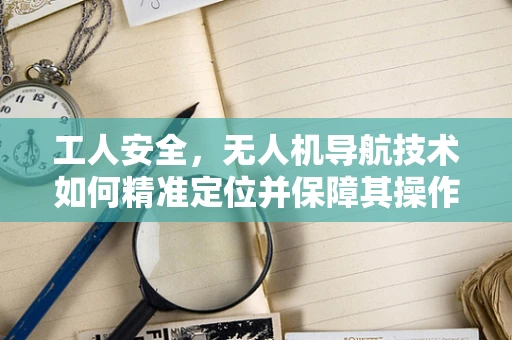 工人安全，无人机导航技术如何精准定位并保障其操作员？