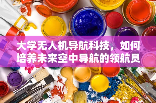 大学无人机导航科技，如何培养未来空中导航的领航员？