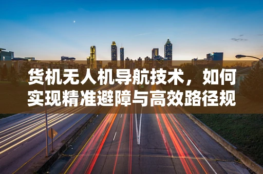 货机无人机导航技术，如何实现精准避障与高效路径规划？