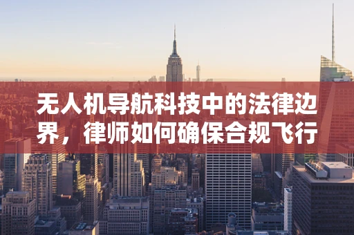 无人机导航科技中的法律边界，律师如何确保合规飞行？