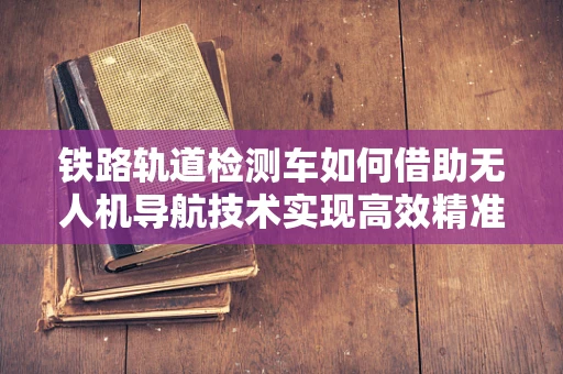 铁路轨道检测车如何借助无人机导航技术实现高效精准检测？