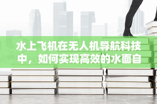 水上飞机在无人机导航科技中，如何实现高效的水面自主导航？