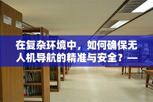 在复杂环境中，如何确保无人机导航的精准与安全？——对无人机导航技术的深深敬佩