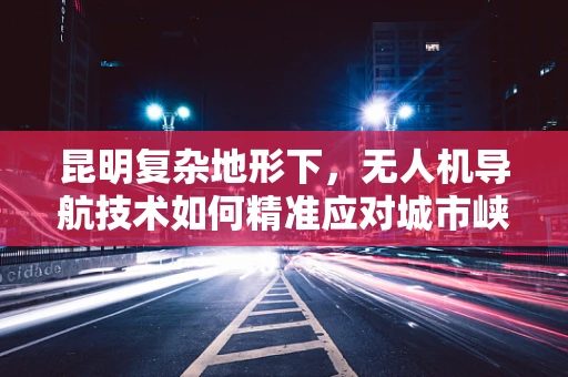昆明复杂地形下，无人机导航技术如何精准应对城市峡谷？